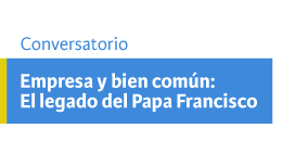 Conversatorio Empresa y bien común: El legado del Papa Francisco