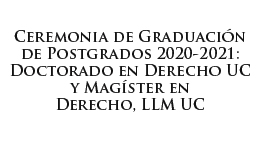Ceremonia de Graduación de Postgrados 2020-2021: Doctorado en Derecho UC y Magíster en Derecho, LLM UC